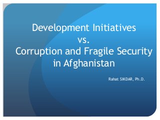 Development Initiatives
vs.
Corruption and Fragile Security
in Afghanistan
Rahat SIKDAR, Ph.D.
 