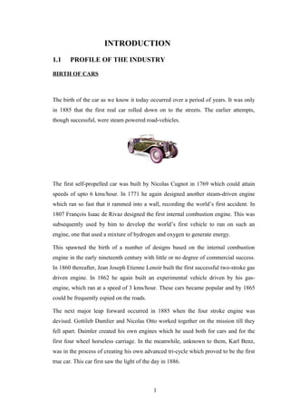 INTRODUCTION
1.1 PROFILE OF THE INDUSTRY
BIRTH OF CARS
The birth of the car as we know it today occurred over a period of years. It was only
in 1885 that the first real car rolled down on to the streets. The earlier attempts,
though successful, were steam powered road-vehicles.
The first self-propelled car was built by Nicolas Cugnot in 1769 which could attain
speeds of upto 6 kms/hour. In 1771 he again designed another steam-driven engine
which ran so fast that it rammed into a wall, recording the world’s first accident. In
1807 François Isaac de Rivaz designed the first internal combustion engine. This was
subsequently used by him to develop the world’s first vehicle to run on such an
engine, one that used a mixture of hydrogen and oxygen to generate energy.
This spawned the birth of a number of designs based on the internal combustion
engine in the early nineteenth century with little or no degree of commercial success.
In 1860 thereafter, Jean Joseph Etienne Lenoir built the first successful two-stroke gas
driven engine. In 1862 he again built an experimental vehicle driven by his gas-
engine, which ran at a speed of 3 kms/hour. These cars became popular and by 1865
could be frequently espied on the roads.
The next major leap forward occurred in 1885 when the four stroke engine was
devised. Gottileb Damlier and Nicolas Otto worked together on the mission till they
fell apart. Daimler created his own engines which he used both for cars and for the
first four wheel horseless carriage. In the meanwhile, unknown to them, Karl Benz,
was in the process of creating his own advanced tri-cycle which proved to be the first
true car. This car first saw the light of the day in 1886.
1
 