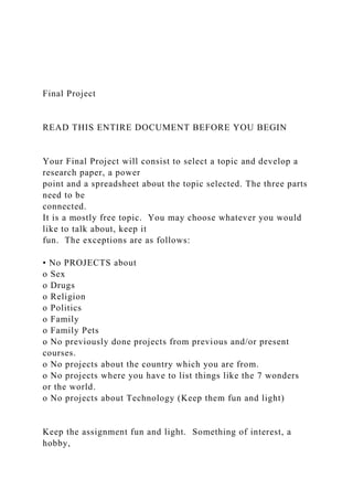 Final Project
READ THIS ENTIRE DOCUMENT BEFORE YOU BEGIN
Your Final Project will consist to select a topic and develop a
research paper, a power
point and a spreadsheet about the topic selected. The three parts
need to be
connected.
It is a mostly free topic. You may choose whatever you would
like to talk about, keep it
fun. The exceptions are as follows:
• No PROJECTS about
o Sex
o Drugs
o Religion
o Politics
o Family
o Family Pets
o No previously done projects from previous and/or present
courses.
o No projects about the country which you are from.
o No projects where you have to list things like the 7 wonders
or the world.
o No projects about Technology (Keep them fun and light)
Keep the assignment fun and light. Something of interest, a
hobby,
 