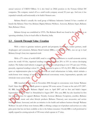 annual turnover of US$35.9 Billion. It is also listed on 206th position in the Fortune Global 500
companies. The company started off as a small textile company around 30 years ago. And now it has
expanded vertically and horizontally to be India's Numero-uno.
Reliance Retail is actually the retail group of Reliance Industries Limited. It has a number of
brands like Reliance Time Out, Reliance Digital, Reliance Wellness. Autozone, Reliance Super, Reliance
Mart, Reliance I-Store.
Reliance Group was established in 1970's. The Reliance Retail was found in the year 2006 as an
operating subsidiary. It has its head office in Mumbai, India.
2.3 Growth Through Value Creation
With a vision to generate inclusive growth and prosperity for farmers, vendor partners, small
shopkeepers and consumers, Reliance Retail Limited (RRL), a subsidiary of RIL, was set up to lead
Reliance Group‟s foray into organized retail.
With a 27% share of world GDP, retail is a significant contributor to overall economic activity
across the world. Of this, organized retailing contributes between 20% to 55% in various developing
markets. The Indian retail industry is pegged at $ 300 billion and growing at over 13% per year. Of this,
presently, organized retailing is about 5%. This is expected to grow to 10% by 2011. RRL has embarked
upon an implementation plan to build state-of-the-art retail infrastructure in India, which includes a
multi-format store strategy of opening neighborhood convenience stores, hypermarkets, specialty and
wholesale stores across India.
RRL launched its first store in November 2006 through its convenience store format „Reliance
Fresh‟. Since then RRL has rapidly grown to operate 590 stores across 13 states at the end of FY 2007-
08. RRL launched its first „Reliance Digital‟ store in April 2007 and its first and India‟s largest
hypermarket „Reliance Mart‟ in Ahmedabad in August 2007. This year, RRL has also launched its first
few specialty stores for apparel (Reliance Trends), footwear (Reliance Footprints), jewellery (Reliance
Jewels), books, music and other lifestyle products (Reliance Timeout), auto accessories and service
format (Reliance Autozone) and also an initiative in the health and wellness business through „Reliance
Wellness‟. In each of these store formats, RRL is offering a unique set of products and services at a value
price point that has not been available so far to the Indian consumer. Overall, RRL is well positioned to
rapidly expand its existing network of 590 stores which operate in 57 cities.
 