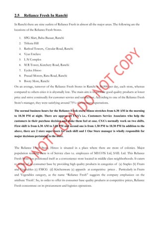 2.5 Reliance Fresh In Ranchi
In Ranchi there are nine outlets of Reliance Fresh in almost all the major areas. The following are the
locations of the Reliance Fresh Stores.
1. SPG Mart, Bahu Bazaar, Ranchi
2. Trikuta Hill
3. Rathod Towers, Circular Road, Ranchi
4. Vyas Enclave
5. L N Complex
6. M R Tower, Kutchery Road, Ranchi
7. Eyelex Hinoo
8. Prasad Motors, Ratu Road, Ranchi
9. Booty More, Ranchi
On an average, turnover of the Reliance Fresh Stores in Ranchi is 50,000 per day, each store, whereas
compared to others cities it is abysmally low. The main aim is to provide good quality products at lower
price and strive continually for customer service and satisfaction. According to one of the Reliance Fresh
Store‟s manager, they were satisfying around 75% of customer expectations.
The normal business hours for the Reliance Fresh store, Hinoo stretches from 6.30 AM in the morning
to 10.30 PM at night. There are approx 20 CSA’s i.e.. Customers Service Associates who help the
customers in their purchase decision and make them feel at ease. CSA’s normally work on two shifts.
First shift is from 6.30 AM to 3.00 PM and second one is from 1.30 PM to 10.30 PM In addition to the
above, there are 2 store supervisors for each shift and 1 One Store manager is wholly responsible for
major decisions pertaining to the store.
The Reliance Fresh Store, Hinoo is situated in a place where there are more of colonies. Major
population residing there is of Service class i.e. employees of MECON Ltd, SAIL Ltd. This Reliance
Fresh Store has positioned itself as a convenience store located in middle class neighborhoods. It caters
to needs of its consumer base by providing high quality products in categories of (a) Staples (b) Fruits
and Vegetables (c) FMCG (d) Kitchenware (e) apparels at competitive prices . Particularly in Fruits
and Vegetables category, as the name “Reliance Fresh” suggests the company emphasizes on the
attribute „Fresh‟. So, in order to offer its consumer base quality products at competitive prices, Reliance
Fresh concentrate on its procurement and logistics operations.
 