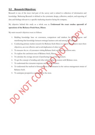 3.2 Research Objectives:
Research is one of the most vital part of the survey and is related to collection of information and
knowledge. Marketing Research is defined as the systematic design, collection, analysis, and reporting of
data and findings relevant to a specific marketing situation facing the company.
My objective behind this study as a whole was to Understand the exact modus operandi of
operations of the Reliance Fresh Store, Hinoo.
My main research objectives were as follows:
1. Building knowledge base on customers, competitors and markets for Reliance store and
transferring that knowledge between strategic business unit and among key managers.
2. Conducting primary market research for Reliance fresh Hinoo to ensure that projects meet there
objectives, are cost effective and avoid duplication of other work.
3. To measure the no. of customers visiting Reliance fresh and their conversion ratio.
4. To explore the catchment area of Reliance fresh, Hinoo.
5. To calculate the average amount of purchasing/day of the customers.
6. To get the concept of retailing and other related terms in context with Reliance store.
7. To understand the consumer response and their preferences.
8. To understand the method of dissemination of information in the various management stratas of
Reliance fresh.
9. To anticipate prospective consumers for the store.
 