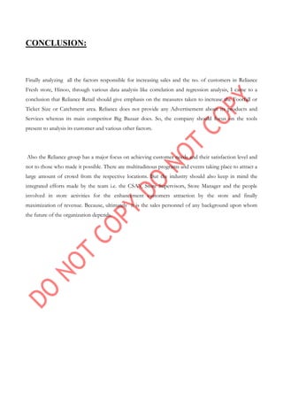 CONCLUSION:
Finally analyzing all the factors responsible for increasing sales and the no. of customers in Reliance
Fresh store, Hinoo, through various data analysis like correlation and regression analysis, I came to a
conclusion that Reliance Retail should give emphasis on the measures taken to increase the Footfall or
Ticket Size or Catchment area. Reliance does not provide any Advertisement about its products and
Services whereas its main competitor Big Bazaar does. So, the company should focus on the tools
present to analysis its customer and various other factors.
Also the Reliance group has a major focus on achieving customer needs and their satisfaction level and
not to those who made it possible. There are multitudinous programs and events taking place to attract a
large amount of crowd from the respective locations. But the industry should also keep in mind the
integrated efforts made by the team i.e. the CSA‟s, Store Supervisors, Store Manager and the people
involved in store activities for the enhancement customers attraction by the store and finally
maximization of revenue. Because, ultimately it is the sales personnel of any background upon whom
the future of the organization depends.
 