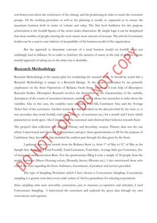 sort litmus tests about the correctness of the strategy and the positioning in order to reach the consumer
groups. All the working procedure as well as the planning is usually so organized as to ensure the
maximum business both in terms of volume and value. The first level facilitator for this purpose
achievement is the footfall figures of the stores under observation. By simple logic it can be deciphered
that more number of people entering the store means more amount of revenue. The arrival of consumer
hordes can be a near to sure indictor of acceptability of the business model of the organization.
But the approach to determine outcome of a retail business model on footfall alone can
unfailingly lead to fallacies. So in order to reinforce the element of surety in the task of analysis a more
trustful approach of taking eye to the ticket size is desirable.
Research Methodology
Research Methodology is the master plan for conducting the research study. It should be noted that a
Research Methodology is unique to a Research Design. As the project undertaken by me primarily
emphasizes on the Store Operations of Reliance Fresh Store, Hinoo so I took help of Descriptive
Research Studies. Descriptive Research involves the description of the characteristics of the variable,
description of the extent of association between variables and it allows the researcher to infer about the
variables. Like in this case, the variables were analyzing Foot-fall, Catchment Area and the Average
Ticket Size of the customers. Another reason was that I worked on the data provided by the store i.e. it
was secondary data (total footfall, total sales, total no. of customers etc.) for a month and I knew which
parameters to work upon. Also I interviewed the customers and observed their behavior towards Store.
The project‟s data collection was through Primary and Secondary sources. Primary data was the one
where I interviewed and observed the customers and gave them questionnaires to fill for the purpose of
Catchment Area. Secondary data included the analysis part through the data given by the Store.
I gathered data of one month from the Reliance Store i.e. from 1st
of May to 31st
of May as the
Sample Size. It included Total Footfall, Total Customers, Total Sales, Average Sales per Customers, No.
of items sold and Conversion Ratio. For the questionnaire filling I took a sample of 50 people from the
nearby locations (Hinoo Housing colony, Doranda, Sector, Dhurwa etc.). I also interviewed those who
visited the store regarding the Store Ambiance, Assortments of products and services provided.
The type of Sampling Procedure which I have chosen is Convenience Sampling. Convenience
sampling is a generic term that covers wide variety of Ad-hoc procedures for selecting respondents.
Since sampling units were accessible, convenient, easy to measure, co-operative and articulate, I used
Convenience Sampling. I interviewed the customers and analyzed the given data through my own
convenience and expertise.
 