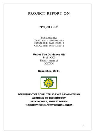 PROJECT REPORT ON



               “Project Title”


                Submitted By:
           XXXX. Roll : 16901052013
           XXXXX. Roll: 16901052012
           XXXXX. Roll: 16901051011



          Under The Guidance Of:
                 Prof. XXX
              Department of
                  XXXXX

              November, 2011




DEPARTMENT OF COMPUTER SCIENCE & ENGINEERING
          ACADEMY OF TECHNOLOGY
        AEDCONAGAR, ADISAPTAGRAM
     HOOGHLY-712121, WEST BENGAL, INDIA




                                               1
 