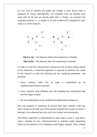 by Γ(v). Due to mobility the graph can change in time. Every node is
assigned an unique identifier(ID). For simplicity here we identify each
node with its ID and we denote both with v. Finally, we consider the
weighted network i.e., a weight wv (a real number>0) is assigned to each
node v∈V of the network.




      Fig 3.1 (a) : The Network before the clustering is initiated

       Fig 3.1(b) : The Network after the clustering is complete.


In order to meet the requirements imposed by the wireless mobile nature
of the networks, a clustering algorithm is required to partition the nodes
of the network so that the following ad hoc clustering properties         are
satisfied:


1. Every     ordinary   node   has   at   least   a   clusterhead    as   its
   neighbour(dominance property).


2. Every ordinary node affiliates with the neighbouring clusterhead that
   has the bigger weight.


3. No two clusterhead can be neighbours(independence property).

The first property is necessary to ensure that each ordinary node has
direct access to at least one of the cluster heads(of the cluster to which it
belongs), thus allowing fast intra and inter-cluster communications.


The DCA[1] algorithm is implemented at each node in such a way that a
node v decides its own role(clusterhead or ordinary node) depending
solely on the decision of its neighbours with bigger weights. Thus, initially
                                                                           11
 