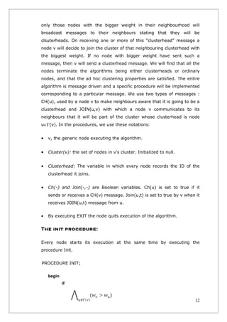 only those nodes with the bigger weight in their neighbourhood will
broadcast messages to their neighbours stating that they will be
clsuterheads. On receiving one or more of this “clusterhead” message a
node v will decide to join the cluster of that neighbouring clusterhead with
the biggest weight. If no node with bigger weight have sent such a
message, then v will send a clusterhead message. We will find that all the
nodes terminate the algorithms being either clusterheads or ordinary
nodes, and that the ad hoc clustering properties are satisfied. The entire
algorithm is message driven and a specific procedure will be implemented
corresponding to a particular message. We use two types of messages :
CH(u), used by a node v to make neighbours aware that it is going to be a
clusterhead and JOIN(u,v) with which a node v communicates to its
neighbours that it will be part of the cluster whose clusterhead is node
u∈Γ(v). In the procedures, we use these notations:


•   v, the generic node executing the algorithm.


•   Cluster(v): the set of nodes in v’s cluster. Initialized to null.


•   Clusterhead: The variable in which every node records the ID of the
    clusterhead it joins.


•   Ch(-) and Join(-,-) are Boolean variables. Ch(u) is set to true if it
    sends or receives a CH(v) message. Join(u,t) is set to true by v when it
    receives JOIN(u,t) message from u.


•   By executing EXIT the node quits execution of the algorithm.


The init procedure:

Every node starts its execution at the same time by executing the
procedure Init.


PROCEDURE INIT;


    begin
            if



                                                                         12
 