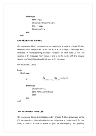 then begin
                 send CH(v);
                 Cluster(v) := Cluster(v) ∪ {v};
                 Ch(v) := true;
                 Clusterhead := v
         end
   end


On Receiving Ch(u) :

On receiving a Ch(u) message from a neighbour u, node v checks if it has
received all its neighbours z such that wz > wu, a JOIN(z,x) message, x∈V(
recorded in corresponding Boolean variable). In that case ,v will not
receive a CH message from these z, and u is the node with the biggest
weight in v’s neighbourhood that sent a CH message.


ON RECEIVING CH(u);


begin
   Ch(u)=true;


         if


         then begin
                 Clusterhead := u;
                 send JOIN(v,Clusterhead);
                 EXIT
         end
end




On Receiving Join(u,t) :


On receiving a Join(u,t) message, node v checks if it has previously sent a
CH message(i.e., it has already decided to become a clusterhead). In that
case, it checks if node u wants to join v’s cluster(v=t), and possibly
                                                                        13
 