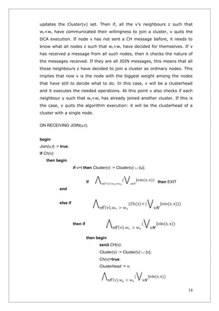 updates the Cluster(v) set. Then if, all the v’s neighbours z such that
wz<wv have communicated their willingness to join a cluster, v quits the
DCA execution. If node v has not sent a CH message before, it needs to
know what all nodes z such that wz>wv have decided for themselves. If v
has received a message from all such nodes, then it checks the nature of
the messages received. If they are all JOIN messages, this means that all
those neighbours z have decided to join a cluster as ordinary nodes. This
implies that now v is the node with the biggest weight among the nodes
that have still to decide what to do. In this case, v will be a clusterhead
and it executes the needed operations. At this point v also checks if each
neighbour y such that wy<wv has already joined another cluster. If this is
the case, v quits the algorithm execution: it will be the clusterhead of a
cluster with a single node.


ON RECEIVING JOIN(u,t);


begin
Join(u,t) := true;
if Ch(v)
    then begin
                      if v=t then Cluster(v) := Cluster(v) ∪ {u};


                                if                                      then EXIT
            end


            else if




                      then if


                                then begin
                                      send CH(v);
                                      Cluster(v) := Cluster(v) ∪ {v};
                                      Ch(v)=true;
                                      Clusterhead := v;




                                                                                    14
 