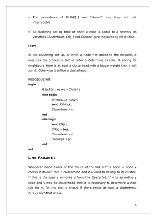•   The   procedures        of   DMAC[1]      are   “atomic”   i.e.,   they   are   not
    interruptible.


•   At clustering set up time or when a node is added to a network its
    variables Clusterhead, Ch(-) and Cluster(-)are initialized to nil or false.


Init:

At the clustering set up, or when a node v is added to the network, it
executes the procedure Init in order o determine its role. If among its
neighbours there is at least a clusterhead with a bigger weight then v will
join it. Otherwise it will be a clusterhead.


PROCEDUE INIT;
begin
           if {z∈Γ(v) : wz>wv ∧ Ch(z) ≠ φ
           then begin
                     x:= maxwv {z : Ch(z)};
                     send JOIN(v,x);
                     Clusterhead := x;
           end
           else begin
                     send CH(v);
                     CH(v) := true;
                     Clusterhead := v;
                     Cluster(v) := {v};
           end
end


Link Failure :

Whenever made aware of the failure of the link with a node u, node v
checks if its own role is clusterhead and if u used to belong to its cluster.
If this is the case v removes u from the Cluster(v). If v is an ordinary
node and u was its clusterhead then it is necessary to determine a new
role for v. To this aim, v checks if there exists at least a clusterhead
z∈Γ(v) such that wz>wv.



                                                                                     16
 