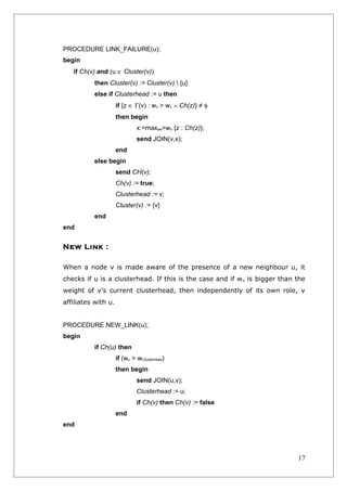 PROCEDURE LINK_FAILURE(u);
begin
   if Ch(v) and (u ∈ Cluster(v))
          then Cluster(v) := Cluster(v)  {u}
          else if Clusterhead := u then
                     if {z ∈ Γ(v) : wz > wv ∧ Ch(z)} ≠ φ
                     then begin
                              x:=maxwx>wv {z : Ch(z)};
                              send JOIN(v,x);
                     end
          else begin
                     send CH(v);
                     Ch(v) := true;
                     Clusterhead := v;
                     Cluster(v) := {v}
          end
end


New Link :

When a node v is made aware of the presence of a new neighbour u, it
checks if u is a clusterhead. If this is the case and if wu is bigger than the
weight of v’s current clusterhead, then independently of its own role, v
affiliates with u.


PROCEDURE NEW_LINK(u);
begin
          if Ch(u) then
                     if (wu > wClusterhead)
                     then begin
                              send JOIN(u,v);
                              Clusterhead := u;
                              if Ch(v) then Ch(v) := false
                     end
end




                                                                           17
 