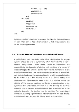 x := max wz>wv {Z : Ch(z)}
                          send JOIN(v,x);
                          Clusterhead := x;
                  end
           else begin
                  send CH(v);
                  Ch(v) := true;
                  Clusterhead := v;
                  Cluster(v) := {v}
           end
  end


  Hence we conclude this section by showing that by using these procedures
  we can obtain any ad hoc network clustering, that always satisfies the
  ad hoc clustering properties.




3.3   Weight Based clustering Algorithm(WCA) [2]:

  A multi-cluster, multi-hop packet radio network architecture for wireless
  systems should be able to dynamically adapt itself with the changing
  network configurations. Certain nodes, known as clusterheads, are
  responsible for the formation of clusters each consisting of a number of
  nodes (analogous to cells in a cellular network) and maintenance of the
  topology of the network. The set of clusterheads is known as a dominant
  set. A clusterhead does the resource allocation to all the nodes belonging
  to its cluster. Due to the dynamic nature of the mobile nodes, their
  association and dissociation of nodes to and from clusters perturb the
  stability of the network topology, and hence a reconfiguration of the
  system is often unavoidable. However, it is vital to keep the topology
  stable as long as possible. The clusterheads, form a dominant set in the
  network, determine the topology and its stability. The weight-based
  distributed clustering algorithm takes into consideration the ideal degree,
  transmission power, mobility, and battery power of mobile nodes.




                                                                          19
 