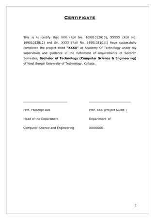 Certificate



This is to certify that XXX (Roll No. 16901052013), XXXXX (Roll No.
16901052012) and Sri. XXXX (Roll No. 16901051011) have successfully
completed the project titled “XXXX” at Academy Of Technology under my
supervision and guidance in the fulfillment of requirements of Seventh
Semester, Bachelor of Technology (Computer Science & Engineering)
of West Bengal University of Technology, Kolkata.




______________________                      _____________________

Prof. Prasenjit Das                         Prof. XXX (Project Guide )


Head of the Department                      Department of


Computer Science and Engineering            XXXXXXX




                                                                         2
 