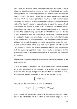 Here, we study a weight based distributed clustering algorithm[2] which
takes into consideration the number of nodes a clusterhead can handle
ideally (without any severe degradation in the performance), transmission
power, mobility, and battery power of the nodes. Unlike other existing
schemes which are invoked periodically resulting in high communication
overhead, our algorithm is adaptively invoked based on the mobility of the
nodes. The algorithm achieves load balancing by specifying a pre-defined
threshold on the number of nodes that a clusterhead can handle ideally.
This ensures that none of the clusterheads are overloaded at any instance
of time. The load balancing factor (LBF) is defined to measure the degree
of load balancing among the clusterheads. The term connectivity defines
the probability that a node is reachable from any other node. Clusterheads
in this scheme work in dual power mode. The clusterheads can operate at
a higher power mode (resulting in a higher transmission range) for inter-
cluster communication while they use lower power for intra-cluster
communication. Finally, the detailed simulation experiments demonstrate
that the clustering algorithm yields better results as compared to the
existing heuristics in terms of the number of re affiliations and dominant
set updates.


The network formed by the nodes and the links can be represented by an
undirected graph


G = (V ,E), where V represents the set of nodes vi and E represents the
set of links ei . Note that the cardinality of V remains the same but the
cardinality of E always changes with the creation and deletion of links.
More formally, we look for the set of vertices S   V (G),such that




Here, N[v] is the neighborhood of node v, defined as




where txrange is the transmission range of v. The neighborhood of a cluster
head is the set of nodes which lie within its transmission range. The set S


                                                                         20
 