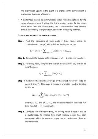 The information update in the event of a change in the dominant set is
    much more than a re affiliation.


•   A clusterhead is able to communicate better with its neighbors having
    closer distances from it within the transmission range. As the nodes
    move away from the clusterhead, the communication may become
    difficult due mainly to signal attenuation with increasing distance.


Clusterhead selection procedure :

Step1. Find the neighbors of each node v (i.e., nodes within its
         transmission     range) which defines its degree, dv, as




Step 2. Compute the degree-difference, ∆v = |dv − δ|, for every node v.


Step 3. For every node, compute the sum of the distances, Dv, with all its
         neighbors, as




Step 4. Compute the running average of the speed for every node till
         current time T . This gives a measure of mobility and is denoted
         by Mv, as




         where (Xt, Yt ) and (Xt−1, Yt−1) are the coordinates of the node v at
         time t and (t − 1), respectively.


Step 5. Compute the cumulative time, Pv, during which a node v acts as
         a clusterhead. Pv implies how much battery power has been
         consumed which is assumed more for a clusterhead than an
         ordinary node.



                                                                           22
 