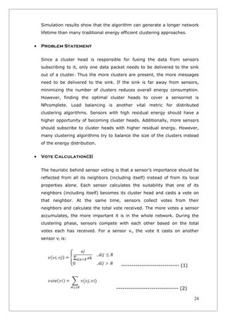 Simulation results show that the algorithm can generate a longer network
    lifetime than many traditional energy efficient clustering approaches.


•   Problem Statement

    Since a cluster head is responsible for fusing the data from sensors
    subscribing to it, only one data packet needs to be delivered to the sink
    out of a cluster. Thus the more clusters are present, the more messages
    need to be delivered to the sink. If the sink is far away from sensors,
    minimizing the number of clusters reduces overall energy consumption.
    However, finding the optimal cluster heads to cover a sensornet is
    NPcomplete. Load balancing is another vital metric for distributed
    clustering algorithms. Sensors with high residual energy should have a
    higher opportunity of becoming cluster heads. Additionally, more sensors
    should subscribe to cluster heads with higher residual energy. However,
    many clustering algorithms try to balance the size of the clusters instead
    of the energy distribution.


•   Vote Calculation[3]

    The heuristic behind sensor voting is that a sensor’s importance should be
    reflected from all its neighbors (including itself) instead of from its local
    properties alone. Each sensor calculates the suitability that one of its
    neighbors (including itself) becomes its cluster head and casts a vote on
    that neighbor. At the same time, sensors collect votes from their
    neighbors and calculate the total vote received. The more votes a sensor
    accumulates, the more important it is in the whole network. During the
    clustering phase, sensors compete with each other based on the total
    votes each has received. For a sensor vi, the vote it casts on another
    sensor vj is:




                                           ---------------------------- (1)




                                        ------------------------------ (2)

                                                                              24
 