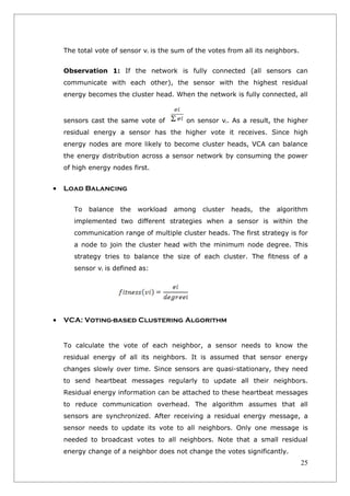 The total vote of sensor vi is the sum of the votes from all its neighbors.


    Observation 1: If the network is fully connected (all sensors can
    communicate with each other), the sensor with the highest residual
    energy becomes the cluster head. When the network is fully connected, all



    sensors cast the same vote of          on sensor vi. As a result, the higher
    residual energy a sensor has the higher vote it receives. Since high
    energy nodes are more likely to become cluster heads, VCA can balance
    the energy distribution across a sensor network by consuming the power
    of high energy nodes first.


•   Load Balancing

       To   balance   the   workload   among    cluster   heads,   the   algorithm
       implemented two different strategies when a sensor is within the
       communication range of multiple cluster heads. The first strategy is for
       a node to join the cluster head with the minimum node degree. This
       strategy tries to balance the size of each cluster. The fitness of a
       sensor vi is defined as:




•   VCA: Voting-based Clustering Algorithm


    To calculate the vote of each neighbor, a sensor needs to know the
    residual energy of all its neighbors. It is assumed that sensor energy
    changes slowly over time. Since sensors are quasi-stationary, they need
    to send heartbeat messages regularly to update all their neighbors.
    Residual energy information can be attached to these heartbeat messages
    to reduce communication overhead. The algorithm assumes that all
    sensors are synchronized. After receiving a residual energy message, a
    sensor needs to update its vote to all neighbors. Only one message is
    needed to broadcast votes to all neighbors. Note that a small residual
    energy change of a neighbor does not change the votes significantly.
                                                                                  25
 