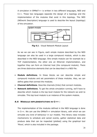 A simulation in OMNeT++ is written in two different languages, NED and
    C++. These two languages separate the design of a topology and the
    implementation of the modules that exist in this topology. The NED
    (NEtwork Description) language is used to describe the layout (topology)
    of the simulation.




                    Fig 4.1 : Visual Network Module Layout


    As we we can see in Figure, each simple module described by the NED
    language can also be used in a large compound module, which is also
    described in the NED language. One simple module can for example be a
    TCP implementation, the other one an Ethernet implementation, and
    together they can form an Internet host (the compound module). There
    are three distinctive elements that can be described in a NED file:


•   Module definitions. In these blocks we can describe simple and
    compound modules and set parameters of these modules. Also, we can
    define gates that connect the modules.
•   Channel definitions. Describe channels (links) that connect modules.

•   Network definitions. To get the whole simulation running, we’ll have to
    describe which module is the top level module for the network we wish to
    simulate. This top level module is an instance of the system module.


4.4    Module implementation in C++ :


    The implementation of the modules defined in the NED language is done
    in C++. We can use the OMNeT++ simulation library, with which we can
    simulate any kind of behaviour in our models. This library class includes
    mechanisms to schedule and cancel events, gather statistical data and
    produce data that can be inspected (plotted) using the graphical tool
    ‘Plove’, which is also included in the package.
                                                                           28
 