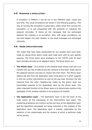 4.5    Running a simulation :


    A simulation in OMNeT++ can be run in two different ways: visual and
    text-only. The visual simulations are shown in the following graphics. This
    way of running the simulation is particularly useful when first running the
    simulation, or to get acquainted with the protocols or networks the
    program simulates. It shows all the messages that are exchanged
    between the modules in an animation. Also, with larger simulations, we
    can look deeper into each module, to see what messages are exchanged
    internally.


4.6    Node Architecture:

    The nodes that have been constructed for our project work have been
    made by taking three layers inside each node each with its own specific
    purpose. The three layers work analogous to the TCP/IP suite ad each
    layer provides services to its adjacent layers. The three layers are :


•   The Physic layer : It is similar to the physical layer whose main job is to
    transfer the raw bits of data across the network to the other nodes and to
    the adjacent devices and also to receive bits from them. The Physic layer
    obtains the bits from the Application layer lying above to it which supplies
    it with the control informations as well as the pay-load. Similarly the bits
    received from the other neighbouring nodes by the physic layer are
    transmitted upwards to the Application layer by the physic layer. The
    other important function of the Physic layer is to dynamically construct the
    topologies of the wireless network in the presence of mobility.


•   The Application Layer : The Application layer is like the brain of the
    node where all the processing of the informations take place. The
    clustering procedures are entirely carried out here at the Application layer
    and the algorithms developed are being executed in the modules of the
    Application layer. The Application layer is entirely responsible for the
    selection of the clusterheads and the clusters to which a particular node
    will be joining.


                                                                             29
 
