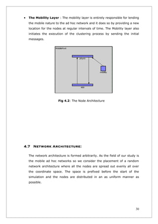 •   The Mobility Layer : The mobility layer is entirely responsible for lending
    the mobile nature to the ad hoc network and it does so by providing a new
    location for the nodes at regular intervals of time. The Mobility layer also
    initiates the execution of the clustering process by sending the initial
    messages.




                        Fig 4.2: The Node Architecture




4.7    Network Architecture:

    The network architecture is formed arbitrarily. As the field of our study is
    the mobile ad hoc networks so we consider the placement of a random
    network architecture where all the nodes are spread out evenly all over
    the coordinate space. The space is prefixed before the start of the
    simulation and the nodes are distributed in an as uniform manner as
    possible.




                                                                             30
 