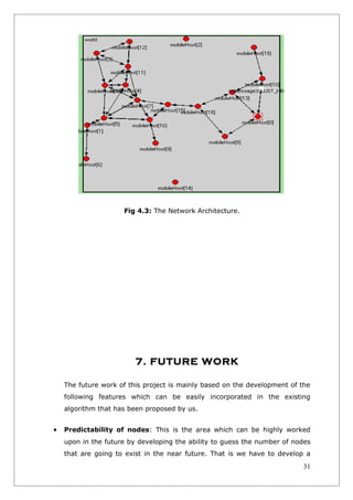 Fig 4.3: The Network Architecture.




                         7. FUTURE WORK

    The future work of this project is mainly based on the development of the
    following features which can be easily incorporated in the existing
    algorithm that has been proposed by us.


•   Predictability of nodes: This is the area which can be highly worked
    upon in the future by developing the ability to guess the number of nodes
    that are going to exist in the near future. That is we have to develop a
                                                                          31
 