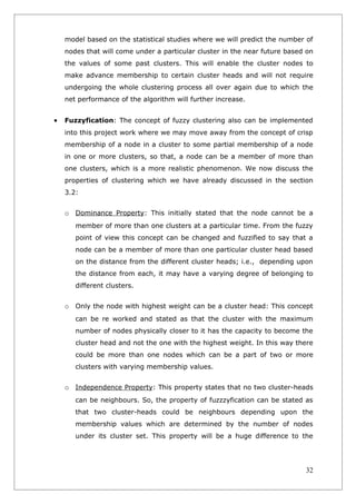 model based on the statistical studies where we will predict the number of
    nodes that will come under a particular cluster in the near future based on
    the values of some past clusters. This will enable the cluster nodes to
    make advance membership to certain cluster heads and will not require
    undergoing the whole clustering process all over again due to which the
    net performance of the algorithm will further increase.


•   Fuzzyfication: The concept of fuzzy clustering also can be implemented
    into this project work where we may move away from the concept of crisp
    membership of a node in a cluster to some partial membership of a node
    in one or more clusters, so that, a node can be a member of more than
    one clusters, which is a more realistic phenomenon. We now discuss the
    properties of clustering which we have already discussed in the section
    3.2:


    o Dominance Property: This initially stated that the node cannot be a
       member of more than one clusters at a particular time. From the fuzzy
       point of view this concept can be changed and fuzzified to say that a
       node can be a member of more than one particular cluster head based
       on the distance from the different cluster heads; i.e., depending upon
       the distance from each, it may have a varying degree of belonging to
       different clusters.


    o Only the node with highest weight can be a cluster head: This concept
       can be re worked and stated as that the cluster with the maximum
       number of nodes physically closer to it has the capacity to become the
       cluster head and not the one with the highest weight. In this way there
       could be more than one nodes which can be a part of two or more
       clusters with varying membership values.


    o Independence Property: This property states that no two cluster-heads
       can be neighbours. So, the property of fuzzzyfication can be stated as
       that two cluster-heads could be neighbours depending upon the
       membership values which are determined by the number of nodes
       under its cluster set. This property will be a huge difference to the




                                                                            32
 