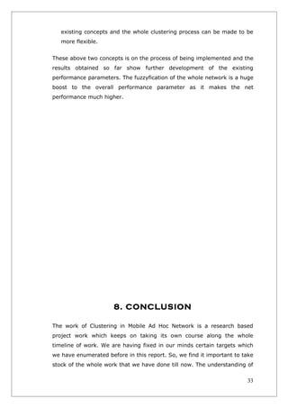 existing concepts and the whole clustering process can be made to be
   more flexible.


These above two concepts is on the process of being implemented and the
results obtained so far show further development of the existing
performance parameters. The fuzzyfication of the whole network is a huge
boost to the overall performance parameter as it makes the net
performance much higher.




                      8. CONCLUSION

The work of Clustering in Mobile Ad Hoc Network is a research based
project work which keeps on taking its own course along the whole
timeline of work. We are having fixed in our minds certain targets which
we have enumerated before in this report. So, we find it important to take
stock of the whole work that we have done till now. The understanding of


                                                                       33
 