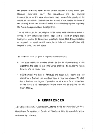 the proper functioning of the Mobile Ad Hoc Network is totally based upon
   thorough    theoretical   study.     The   simulations   and   the   practical
   implementation of the new ideas have been successfully developed by
   means of the network architecture and coding of the various modules of
   the working model. We also have made a considerable progress regarding
   the forecasting capability of the algorithm.


   The detailed study of the program codes reveal that the entire model is
   devoid of any complicated nested loops and is based on simple code
   fragments, leading to its average complexity being O(n). Implementation
   of the prediction algorithm will make the model much more effective with
   respect to time , cost and space.




   In our future work we plan to implement the following:


   •   The Node Prediction System where we will be implementing in our
       algorithm, the code for the Time Series analysis , to predict the future
       location of a particular node.


   •   Fuzzyfication: We plan to introduce the Fuzzy Set Theory into our
       algorithm to find out the membership of a node in a cluster. We shall
       try to find out the degree of participation of a node for a clusterhead
       on the basis of its membership values which will be dictated by the
       Fuzzy Theory.




                             9. REFERENCES

[1] : Stefano Basagni., “Distributed Clustering for Ad Hoc Networks”, in Proc.

International Symposium on Parallel Architectures, Algorithms and Networks,

June 1999, pp. 310-315.




                                                                              34
 
