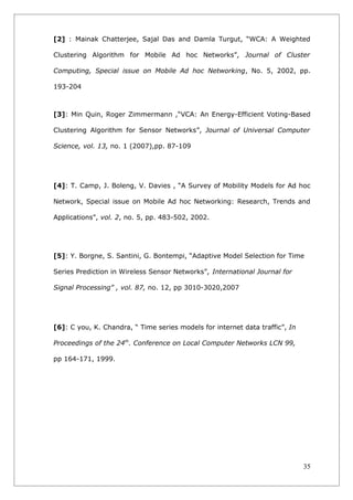 [2] : Mainak Chatterjee, Sajal Das and Damla Turgut, “WCA: A Weighted

Clustering Algorithm for Mobile Ad hoc Networks”, Journal of Cluster

Computing, Special issue on Mobile Ad hoc Networking, No. 5, 2002, pp.

193-204



[3]: Min Quin, Roger Zimmermann ,“VCA: An Energy-Efficient Voting-Based

Clustering Algorithm for Sensor Networks”, Journal of Universal Computer

Science, vol. 13, no. 1 (2007),pp. 87-109




[4]: T. Camp, J. Boleng, V. Davies , “A Survey of Mobility Models for Ad hoc

Network, Special issue on Mobile Ad hoc Networking: Research, Trends and

Applications”, vol. 2, no. 5, pp. 483-502, 2002.




[5]: Y. Borgne, S. Santini, G. Bontempi, “Adaptive Model Selection for Time

Series Prediction in Wireless Sensor Networks”, International Journal for

Signal Processing” , vol. 87, no. 12, pp 3010-3020,2007




[6]: C you, K. Chandra, “ Time series models for internet data traffic”, In

Proceedings of the 24th. Conference on Local Computer Networks LCN 99,

pp 164-171, 1999.




                                                                              35
 