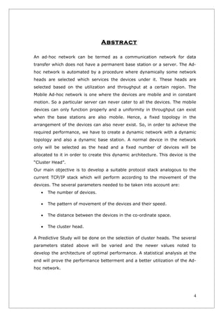 Abstract

An ad-hoc network can be termed as a communication network for data
transfer which does not have a permanent base station or a server. The Ad-
hoc network is automated by a procedure where dynamically some network
heads are selected which services the devices under it. These heads are
selected based on the utilization and throughput at a certain region. The
Mobile Ad-hoc network is one where the devices are mobile and in constant
motion. So a particular server can never cater to all the devices. The mobile
devices can only function properly and a uniformity in throughput can exist
when the base stations are also mobile. Hence, a fixed topology in the
arrangement of the devices can also never exist. So, in order to achieve the
required performance, we have to create a dynamic network with a dynamic
topology and also a dynamic base station. A normal device in the network
only will be selected as the head and a fixed number of devices will be
allocated to it in order to create this dynamic architecture. This device is the
“Cluster Head”.
Our main objective is to develop a suitable protocol stack analogous to the
current TCP/IP stack which will perform according to the movement of the
devices. The several parameters needed to be taken into account are:
   •   The number of devices.

   •   The pattern of movement of the devices and their speed.

   •   The distance between the devices in the co-ordinate space.

   •   The cluster head.

A Predictive Study will be done on the selection of cluster heads. The several
parameters stated above will be varied and the newer values noted to
develop the architecture of optimal performance. A statistical analysis at the
end will prove the performance betterment and a better utilization of the Ad-
hoc network.




                                                                              4
 