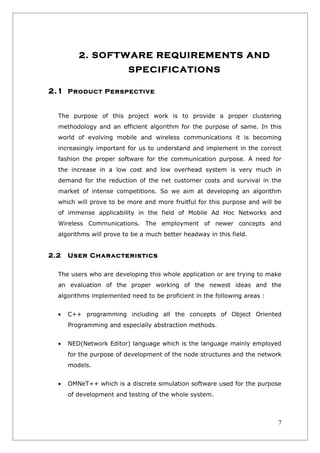 2. SOFTWARE REQUIREMENTS AND
                         SPECIFICATIONS

2.1 Product Perspective


  The purpose of this project work is to provide a proper clustering
  methodology and an efficient algorithm for the purpose of same. In this
  world of evolving mobile and wireless communications it is becoming
  increasingly important for us to understand and implement in the correct
  fashion the proper software for the communication purpose. A need for
  the increase in a low cost and low overhead system is very much in
  demand for the reduction of the net customer costs and survival in the
  market of intense competitions. So we aim at developing an algorithm
  which will prove to be more and more fruitful for this purpose and will be
  of immense applicability in the field of Mobile Ad Hoc Networks and
  Wireless Communications. The employment of newer concepts and
  algorithms will prove to be a much better headway in this field.


2.2   User Characteristics

  The users who are developing this whole application or are trying to make
  an evaluation of the proper working of the newest ideas and the
  algorithms implemented need to be proficient in the following areas :


  •   C++ programming including all the concepts of Object Oriented
      Programming and especially abstraction methods.


  •   NED(Network Editor) language which is the language mainly employed
      for the purpose of development of the node structures and the network
      models.


  •   OMNeT++ which is a discrete simulation software used for the purpose
      of development and testing of the whole system.



                                                                          7
 