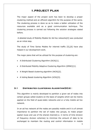 1.PROJECT PLAN

  The major aspect of the project work has been to develop a proper
  clustering method and an efficient algorithm for the purpose of the same.
  The clustering process is done so as to make a better utilization of the
  resources available and as a good communication technique. The
  clustering process is carried out following the solution strategies stated
  before.


  A detailed study of Mobility Models for Ad Hoc networks[4] was conducted
  as an initial step.


  The study of Time Series Models for internet traffic [5],[6] have also
  helped in our development work.


  The major plans that will be utilized for the purpose of clustering are:


  •   A Distributed Clustering Algorithm (DCA)[1].


  •   A Distributed Mobility Adaptive Clustering Algorithm (DMAC)[1].


  •   A Weight Based clustering algorithm (WCA)[2].


  •   A Voting Based clustering Algorithm (VCA)[3].




3.1      Distributed clustering Algorithm(DCA) :

  This algorithm is mainly developed to partition a given set of nodes into
  certain groups called clusters on the basis of weights which can be mainly
  applied on the field of quasi-static networks and or a fully mobile ad hoc
  network.


  In an ad hoc network all the nodes are possibly mobile and it is of utmost
  importance to partition the set of nodes into groups, to make proper
  spatial reuse and use of the shared channel(i.e. in terms of time division
  of frequency division schemes) to minimize the amount of data to be
  exchanged to maintain the routing and control information in mobile
                                                                             9
 