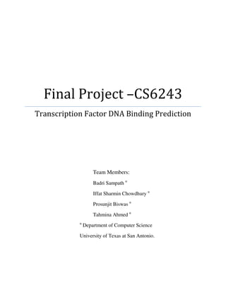 Final Project –CS6243
Transcription Factor DNA Binding Prediction




                    Team Members:
                    Badri Sampath α

                    Iffat Sharmin Chowdhury α

                    Prosunjit Biswas α

                    Tahmina Ahmed α
            α
                Department of Computer Science

            University of Texas at San Antonio.
 