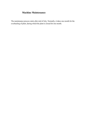 Machine Maintenance


The maintenance process starts after mid of July. Normally, it takes one month for the
overhauling of plant, during which the plant is closed for one month.
 