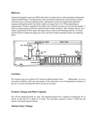 Block ice

Tapered rectangular metal cans filled with water are immersed in a tank containing refrigerated
sodium chloride brine. The dimensions of the can and the temperature of the brine are usually
selected to give a 24 hour production time, and batches of cans are emptied and refilled in
sequence during that period. Ice block weight can range from 12 to 150 kg depending on
requirements; 150 kg is regarded as the largest size of block one man can conveniently handle. A
block ice plant requires continuous attention and is labour intensive. The icemaker and the store
require a good deal of floor space and impose heavy loads on the building structure. For these
reasons block ice plants are going out of use, and more modern automatic plants are replacing
them.




Location:

We would set up our ice plant 10-15 minutes walking distance from            Bahawalpur. As ice is
not easily available in this area and people of this area bears a lot of transportation expenses to
get ice, so we are selecting this area to set up our ice plant.



Product’s Range and Plant Capacity:

We will be producing block ice only. The proposed project has a capacity of producing 50 ice
blocks on the basis of 2 shifts of 12 hours. The maximum capacity of plant is 5000 tons per
annum. Estimated capacity during:

Market Entry Timing:
 