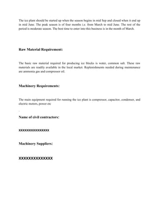 The ice plant should be started up when the season begins in mid Sep and closed when it end up
in mid June. The peak season is of four months i.e. from March to mid June. The rest of the
period is moderate season. The best time to enter into this business is in the month of March.




Raw Material Requirement:


The basic raw material required for producing ice blocks is water, common salt. These raw
materials are readily available in the local market. Replenishments needed during maintenance
are ammonia gas and compressor oil.



Machinery Requirements:


The main equipment required for running the ice plant is compressor, capacitor, condenser, and
electric motors, power etc

.

Name of civil contractors:


XXXXXXXXXXXXXXXX



Machinery Suppliers:



XXXXXXXXXXXXXX
 