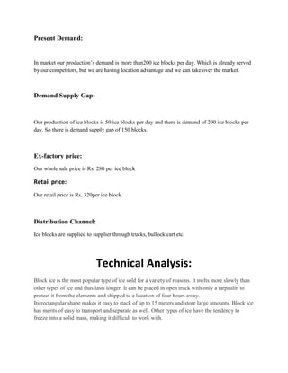 Present Demand:


In market our production’s demand is more than200 ice blocks per day. Which is already served
by our competitors, but we are having location advantage and we can take over the market.



Demand Supply Gap:


Our production of ice blocks is 50 ice blocks per day and there is demand of 200 ice blocks per
day. So there is demand supply gap of 150 blocks.



Ex-factory price:
Our whole sale price is Rs. 280 per ice block

Retail price:
Our retail price is Rs. 320per ice block.



Distribution Channel:
Ice blocks are supplied to supplier through trucks, bullock cart etc.




                            Technical Analysis:
Block ice is the most popular type of ice sold for a variety of reasons. It melts more slowly than
other types of ice and thus lasts longer. It can be placed in open truck with only a tarpaulin to
protect it from the elements and shipped to a location of four hours away.
Its rectangular shape makes it easy to stack of up to 15 meters and store large amounts. Block ice
has merits of easy to transport and separate as well. Other types of ice have the tendency to
freeze into a solid mass, making it difficult to work with.
 