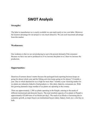 SWOT Analysis
Strengths:


The labor to manufacture ice is easily available we can reach easily to low cost labor. Moreover
the location advantage for our project is very much attractive. We can avail maximum advantage
from this market.



Weaknesses:


Our weakness is that we are not producing ice up to the present demand of the consumer.
Because we have one unit to produced ice if we increase the plant in to 2 then we increase the
production.



Opportunities:


Duration of summer doesn’t matter because the packaged food exporting business keeps on
going for almost whole year and the fishing activities keeps going on for almost 7-8 months a
year. Due to which demand for ice is high for more than 7 months a year. Growing market for
ice plants are industries linked to food products i.e. fish, dairy, bakeries, restaurants etc. With
this growing demand a large number of ice plants are operating in the country.

There are approximately 1,300 ice plants operating in the Punjab, catering to the needs of
different institutional and domestic buyers. The total installed capacity of ice plants in Punjab is
approximately 432,669-tons of ice blocks per day2. The need of ice blocks is increasing due to
economic growth, as major buyers are institutional buyers (dairy, bakery, hotel, etc.), who buy in
bulk.
 