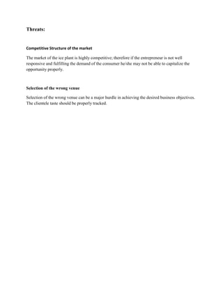 Threats:


Competitive Structure of the market

The market of the ice plant is highly competitive; therefore if the entrepreneur is not well
responsive and fulfilling the demand of the consumer he/she may not be able to capitalize the
opportunity properly.



Selection of the wrong venue

Selection of the wrong venue can be a major hurdle in achieving the desired business objectives.
The clientele taste should be properly tracked.
 