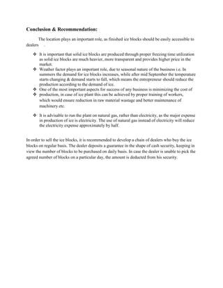 Conclusion & Recommendation:
       The location plays an important role, as finished ice blocks should be easily accessible to
dealers .

    It is important that solid ice blocks are produced through proper freezing time utilization
     as solid ice blocks are much heavier, more transparent and provides higher price in the
     market.
    Weather factor plays an important role, due to seasonal nature of the business i.e. In
     summers the demand for ice blocks increases, while after mid September the temperature
     starts changing & demand starts to fall, which means the entrepreneur should reduce the
     production according to the demand of ice.
    One of the most important aspects for success of any business is minimizing the cost of
    production, in case of ice plant this can be achieved by proper training of workers,
     which would ensure reduction in raw material wastage and better maintenance of
     machinery etc.

    It is advisable to run the plant on natural gas, rather than electricity, as the major expense
     in production of ice is electricity. The use of natural gas instead of electricity will reduce
     the electricity expense approximately by half.


In order to sell the ice blocks, it is recommended to develop a chain of dealers who buy the ice
blocks on regular basis. The dealer deposits a guarantee in the shape of cash security, keeping in
view the number of blocks to be purchased on daily basis. In case the dealer is unable to pick the
agreed number of blocks on a particular day, the amount is deducted from his security.
 