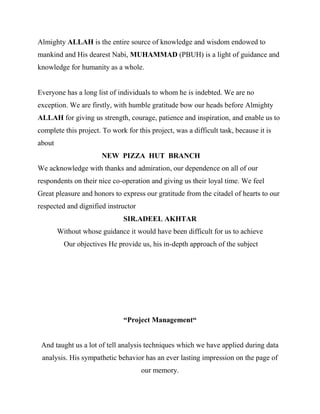 Almighty ALLAH is the entire source of knowledge and wisdom endowed to
mankind and His dearest Nabi, MUHAMMAD (PBUH) is a light of guidance and
knowledge for humanity as a whole.


Everyone has a long list of individuals to whom he is indebted. We are no
exception. We are firstly, with humble gratitude bow our heads before Almighty
ALLAH for giving us strength, courage, patience and inspiration, and enable us to
complete this project. To work for this project, was a difficult task, because it is
about
                       NEW PIZZA HUT BRANCH
We acknowledge with thanks and admiration, our dependence on all of our
respondents on their nice co-operation and giving us their loyal time. We feel
Great pleasure and honors to express our gratitude from the citadel of hearts to our
respected and dignified instructor
                              SIR.ADEEL AKHTAR
        Without whose guidance it would have been difficult for us to achieve
          Our objectives He provide us, his in-depth approach of the subject




                              “Project Management“


 And taught us a lot of tell analysis techniques which we have applied during data
 analysis. His sympathetic behavior has an ever lasting impression on the page of
                                     our memory.
 