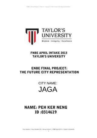 ENBE | Final Project | Part A – Report | The Future City Representation
Your Name | Your Student ID | Group d/w/n | FNBE April 2013 | Taylor’s University
1
ENBE FINAL PROJECT:
THE FUTURE CITY REPRESENTATION
NAME: PEH KER NENG
ID :0314619
CITY NAME:
JAGA
FNBE APRIL INTAKE 2013
TAYLOR’S UNIVERSITY
 