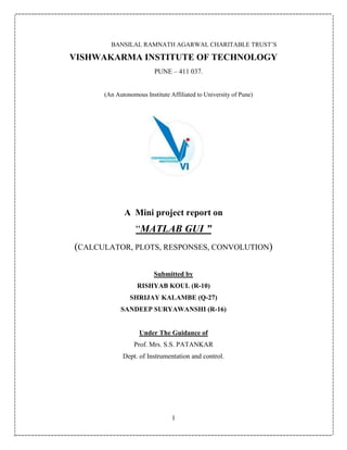 1
BANSILAL RAMNATH AGARWAL CHARITABLE TRUST’S
VISHWAKARMA INSTITUTE OF TECHNOLOGY
PUNE – 411 037.
(An Autonomous Institute Affiliated to University of Pune)
A Mini project report on
“MATLAB GUI ”
(CALCULATOR, PLOTS, RESPONSES, CONVOLUTION)
Submitted by
RISHYAB KOUL (R-10)
SHRIJAY KALAMBE (Q-27)
SANDEEP SURYAWANSHI (R-16)
Under The Guidance of
Prof. Mrs. S.S. PATANKAR
Dept. of Instrumentation and control.
 