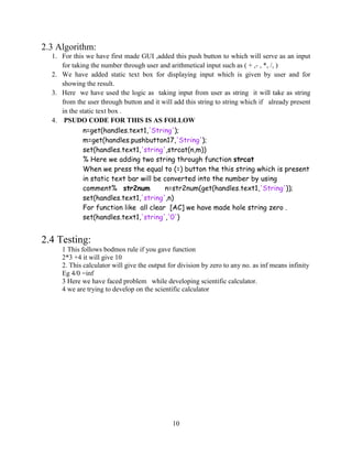 10
2.3 Algorithm:
1. For this we have first made GUI ,added this push button to which will serve as an input
for taking the number through user and arithmetical input such as ( + ,- , *, /, )
2. We have added static text box for displaying input which is given by user and for
showing the result.
3. Here we have used the logic as taking input from user as string it will take as string
from the user through button and it will add this string to string which if already present
in the static text box .
4. PSUDO CODE FOR THIS IS AS FOLLOW
n=get(handles.text1,'String');
m=get(handles.pushbutton17,'String');
set(handles.text1,'string',strcat(n,m))
% Here we adding two string through function strcat
When we press the equal to (=) button the this string which is present
in static text bar will be converted into the number by using
comment% str2num n=str2num(get(handles.text1,'String'));
set(handles.text1,'string',n)
For function like all clear [AC] we have made hole string zero .
set(handles.text1,'string','0')
2.4 Testing:
1 This follows bodmos rule if you gave function
2*3 +4 it will give 10
2. This calculator will give the output for division by zero to any no. as inf means infinity
Eg 4/0 =inf
3 Here we have faced problem while developing scientific calculator.
4 we are trying to develop on the scientific calculator
 