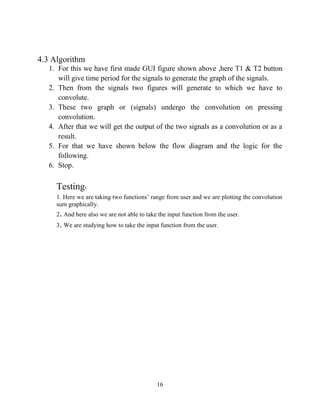 16
4.3 Algorithm
1. For this we have first made GUI figure shown above ,here T1 & T2 button
will give time period for the signals to generate the graph of the signals.
2. Then from the signals two figures will generate to which we have to
convolute.
3. These two graph or (signals) undergo the convolution on pressing
convolution.
4. After that we will get the output of the two signals as a convolution or as a
result.
5. For that we have shown below the flow diagram and the logic for the
following.
6. Stop.
Testing:
1. Here we are taking two functions’ range from user and we are plotting the convolution
sum graphically.
2. And here also we are not able to take the input function from the user.
3. We are studying how to take the input function from the user.
 