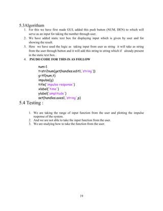 19
5.3Algoritham
1. For this we have first made GUI, added this push button (NUM, DEN) to which will
serve as an input for taking the number through user.
2. We have added static text box for displaying input which is given by user and for
showing the result.
3. Here we have used the logic as taking input from user as string it will take as string
from the user through button and it will add this string to string which if already present
in the static text box .
4. PSUDO CODE FOR THIS IS AS FOLLOW
num=1
t=str2num(get(handles.edit1,'string'))
g=tf(num,t)
impulse(g)
title('impulse response')
xlabel('time')
ylabel('amplitude')
set(handles.axes1,'string',p)
5.4 Testing :
1. We are taking the range of input function from the user and plotting the impulse
response of the system.
2. And we are not able to take the input function from the user.
3. We are studying how to take the function from the user.
 