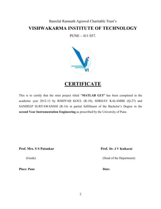 2
Bansilal Ramnath Agrawal Charitable Trust’s
VISHWAKARMA INSTITUTE OF TECHNOLOGY
PUNE – 411 037.
CERTIFICATE
This is to certify that the mini project titled “MATLAB GUI” has been completed in the
academic year 2012-13 by RISHYAB KOUL (R-10), SHRIJAY KALAMBE (Q-27) and
SANDEEP SURYAWANSHI (R-16) in partial fulfillment of the Bachelor’s Degree in the
second Year Instrumentation Engineering as prescribed by the University of Pune.
Prof. Mrs. S S Patankar Prof. Dr. J V Kulkarni
(Guide) (Head of the Department)
Place: Pune Date:
 
