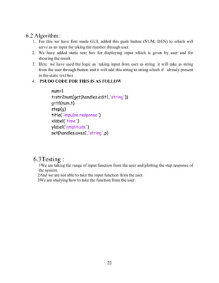 22
6.2 Algorithm:
1. For this we have first made GUI, added this push button (NUM, DEN) to which will
serve as an input for taking the number through user.
2. We have added static text box for displaying input which is given by user and for
showing the result.
3. Here we have used the logic as taking input from user as string it will take as string
from the user through button and it will add this string to string which if already present
in the static text box .
4. PSUDO CODE FOR THIS IS AS FOLLOW
num=1
t=str2num(get(handles.edit1,'string'))
g=tf(num,t)
step(g)
title('impulse response')
xlabel('time')
ylabel('amplitude')
set(handles.axes1,'string',p)
6.3Testing :
1We are taking the range of input function from the user and plotting the step response of
the system.
2And we are not able to take the input function from the user.
3We are studying how to take the function from the user.
 