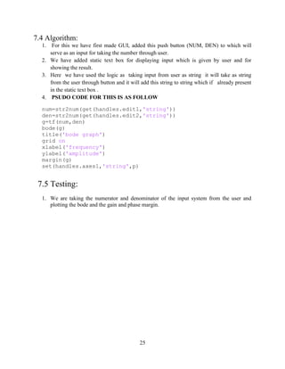 25
7.4 Algorithm:
1. For this we have first made GUI, added this push button (NUM, DEN) to which will
serve as an input for taking the number through user.
2. We have added static text box for displaying input which is given by user and for
showing the result.
3. Here we have used the logic as taking input from user as string it will take as string
from the user through button and it will add this string to string which if already present
in the static text box .
4. PSUDO CODE FOR THIS IS AS FOLLOW
num=str2num(get(handles.edit1,'string'))
den=str2num(get(handles.edit2,'string'))
g=tf(num,den)
bode(g)
title('bode graph')
grid on
xlabel('frequency')
ylabel('amplitude')
margin(g)
set(handles.axes1,'string',p)
7.5 Testing:
1. We are taking the numerator and denominator of the input system from the user and
plotting the bode and the gain and phase margin.
 