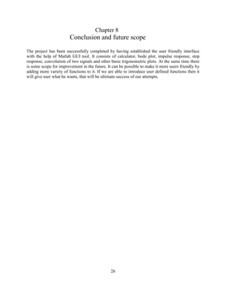 26
Chapter 8
Conclusion and future scope
The project has been successfully completed by having established the user friendly interface
with the help of Matlab GUI tool. It consists of calculator, bode plot, impulse response, step
response, convolution of two signals and other basic trigonometric plots. At the same time there
is some scope for improvement in the future. It can be possible to make it more users friendly by
adding more variety of functions to it. If we are able to introduce user defined functions then it
will give user what he wants, that will be ultimate success of our attempts.
 